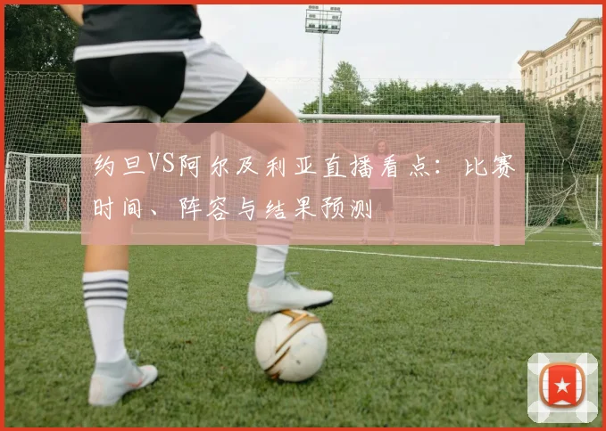 约旦VS阿尔及利亚直播看点：比赛时间、阵容与结果预测