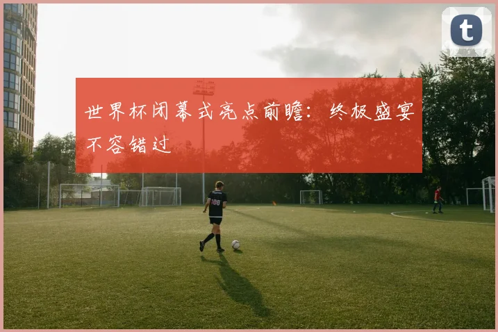 世界杯闭幕式亮点前瞻:终极盛宴不容错过