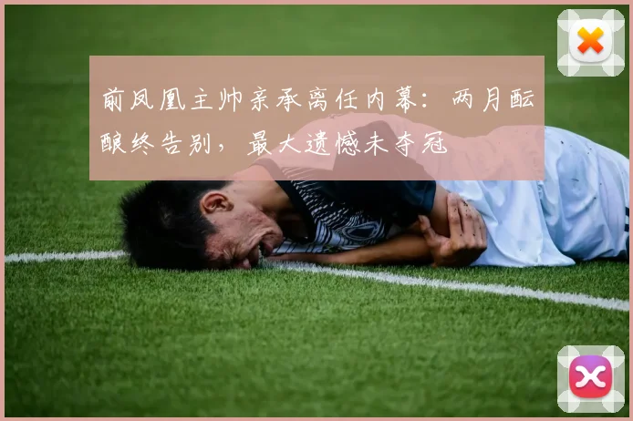 前凤凰主帅亲承离任内幕:两月酝酿终告别,最大遗憾未夺冠