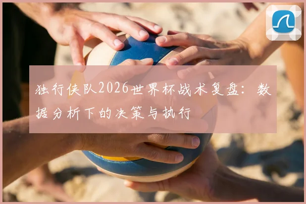 独行侠队2026世界杯战术复盘：数据分析下的决策与执行