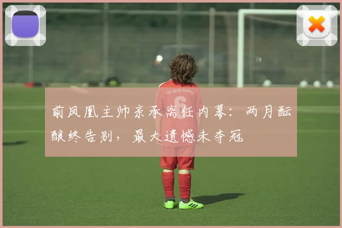 前凤凰主帅亲承离任内幕:两月酝酿终告别,最大遗憾未夺冠